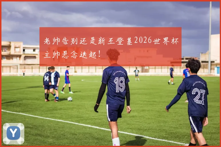 老帅告别还是新王登基2026世界杯主帅悬念迭起！