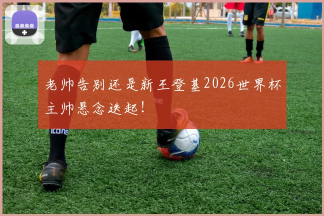 老帅告别还是新王登基2026世界杯主帅悬念迭起！