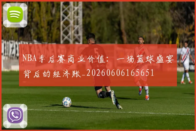 NBA季后赛商业价值：一场篮球盛宴背后的经济账_20260606165651