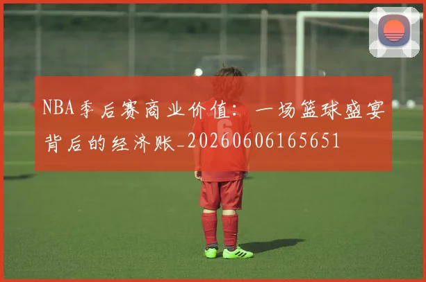NBA季后赛商业价值:一场篮球盛宴背后的经济账_20260606165651