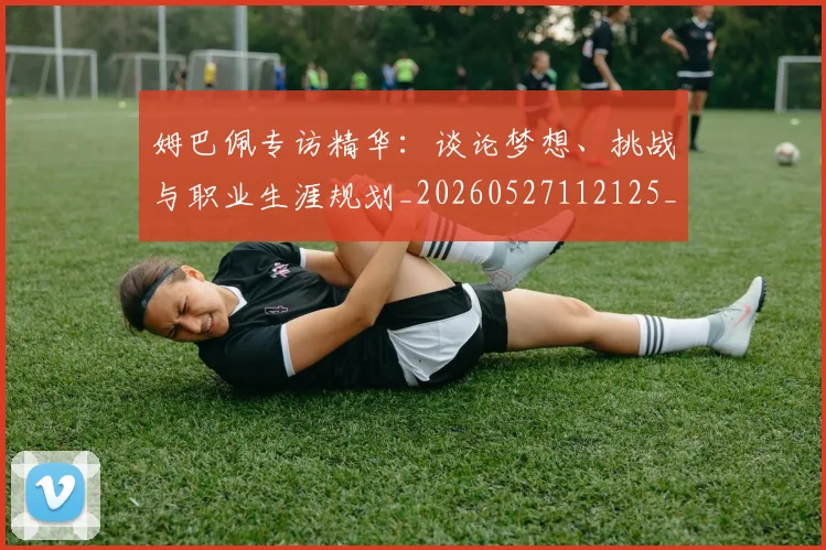 姆巴佩专访精华：谈论梦想、挑战与职业生涯规划_20260527112125_20260609132728